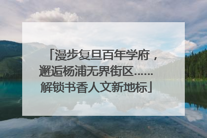 漫步复旦百年学府，邂逅杨浦无界街区……解锁书香人文新地标