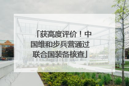 获高度评价！中国维和步兵营通过联合国装备核查