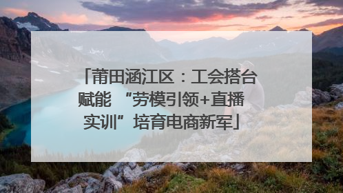 莆田涵江区：工会搭台赋能 “劳模引领+直播实训”培育电商新军