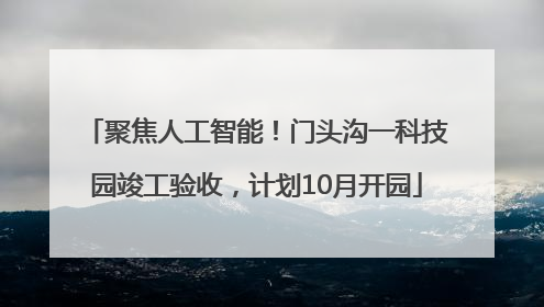 聚焦人工智能！门头沟一科技园竣工验收，计划10月开园