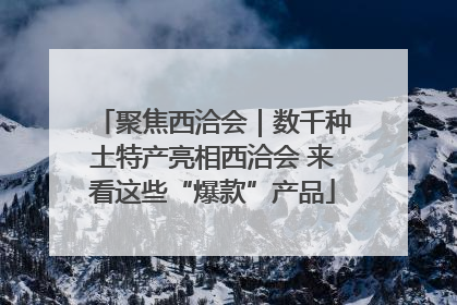 聚焦西洽会｜数千种土特产亮相西洽会 来看这些“爆款”产品