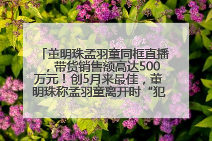 董明珠孟羽童同框直播，带货销售额高达500万元！创5月来最佳，董明珠称孟羽童离开时“犯了很大的错”
