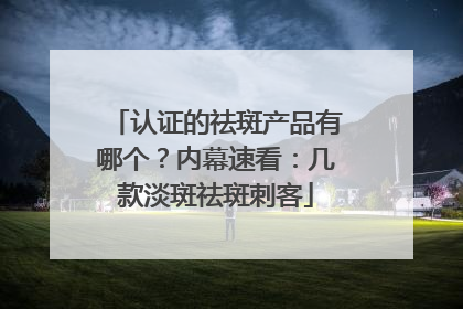 认证的祛斑产品有哪个？内幕速看：几款淡斑祛斑刺客