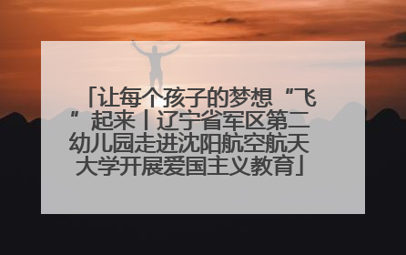 让每个孩子的梦想“飞”起来丨辽宁省军区第二幼儿园走进沈阳航空航天大学开展爱国主义教育