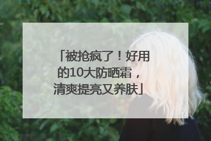 被抢疯了！好用的10大防晒霜，清爽提亮又养肤