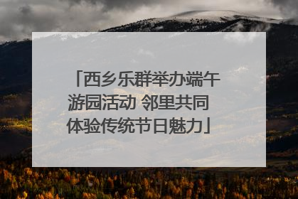 西乡乐群举办端午游园活动 邻里共同体验传统节日魅力