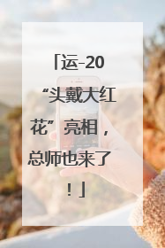 运-20“头戴大红花”亮相，总师也来了！