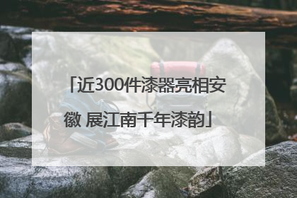近300件漆器亮相安徽 展江南千年漆韵