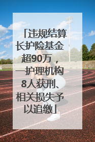 违规结算长护险基金超90万，一护理机构8人获刑、相关损失予以追缴