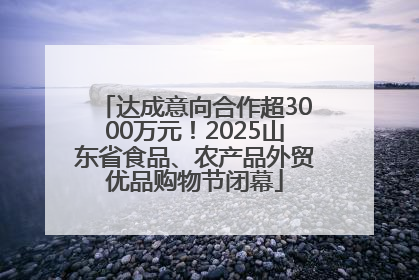 达成意向合作超3000万元！2025山东省食品、农产品外贸优品购物节闭幕