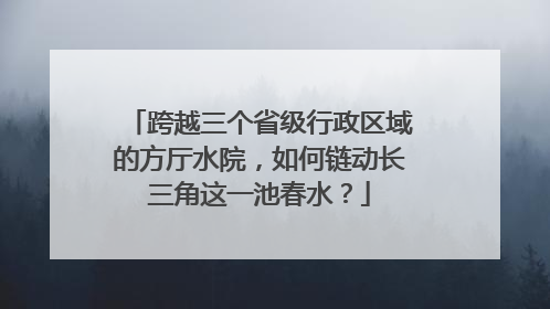 跨越三个省级行政区域的方厅水院，如何链动长三角这一池春水？