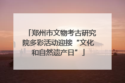 郑州市文物考古研究院多彩活动迎接“文化和自然遗产日”