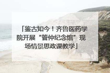 鉴古知今！齐鲁医药学院开展“管仲纪念馆”现场情景思政课教学
