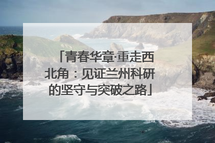 青春华章·重走西北角：见证兰州科研的坚守与突破之路