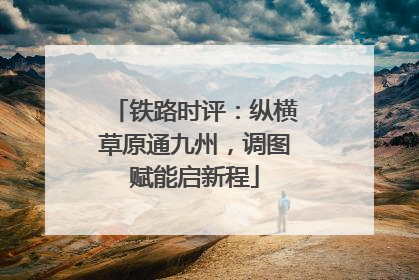 铁路时评：纵横草原通九州，调图赋能启新程