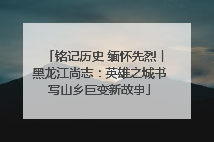 铭记历史 缅怀先烈丨黑龙江尚志：英雄之城书写山乡巨变新故事