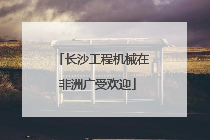长沙工程机械在非洲广受欢迎