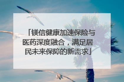 镁信健康加速保险与医药深度融合，满足居民未来保障的新需求