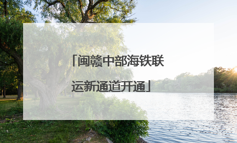 闽赣中部海铁联运新通道开通