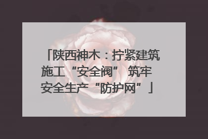 陕西神木：拧紧建筑施工“安全阀” 筑牢安全生产“防护网”