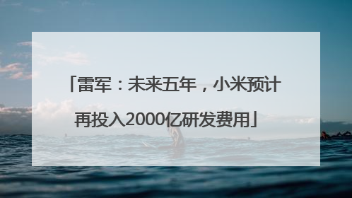 雷军：未来五年，小米预计再投入2000亿研发费用