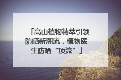 高山植物精萃引领防晒新潮流，植物医生防晒“顶流”