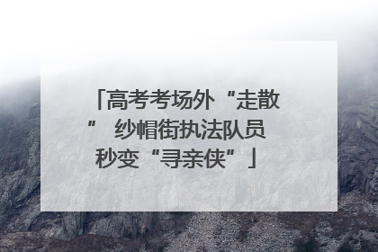 高考考场外“走散” 纱帽街执法队员秒变“寻亲侠”