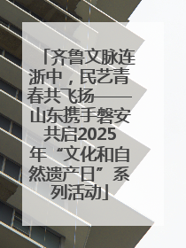 齐鲁文脉连浙中，民艺青春共飞扬——山东携手磐安共启2025年“文化和自然遗产日”系列活动