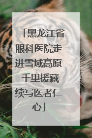 黑龙江省眼科医院走进雪域高原 千里援藏续写医者仁心