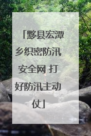 黟县宏潭乡织密防汛安全网 打好防汛主动仗