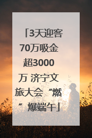 3天迎客70万吸金超3000万 济宁文旅大会“燃”爆端午