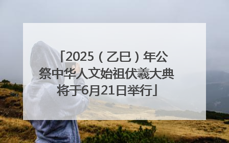 2025（乙巳）年公祭中华人文始祖伏羲大典将于6月21日举行