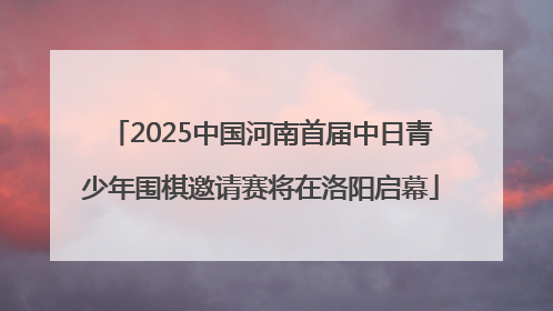 2025中国河南首届中日青少年围棋邀请赛将在洛阳启幕