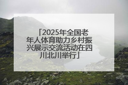 2025年全国老年人体育助力乡村振兴展示交流活动在四川北川举行
