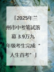 2025年兰州市中考笔试落幕 3.9万九年级考生完成“人生首考”
