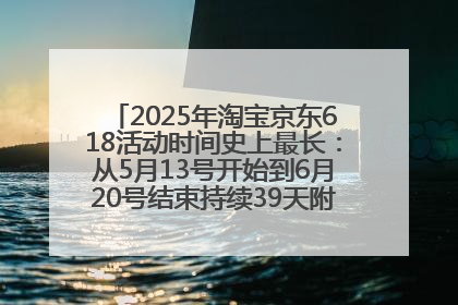 2025年淘宝京东618活动时间史上最长：从5月13号开始到6月20号结束持续39天附详细时间表一览