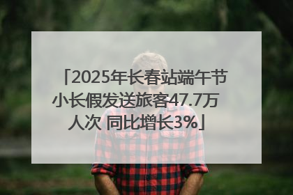 2025年长春站端午节小长假发送旅客47.7万人次 同比增长3%