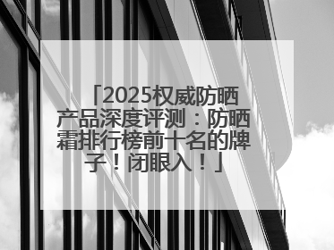 2025权威防晒产品深度评测：防晒霜排行榜前十名的牌子！闭眼入！