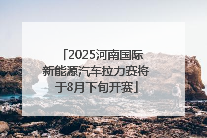2025河南国际新能源汽车拉力赛将于8月下旬开赛