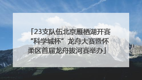 23支队伍北京雁栖湖开赛 “科学城杯”龙舟大赛暨怀柔区首届龙舟拔河赛举办