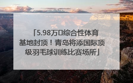 5.98万㎡综合性体育基地封顶！青岛将添国际顶级羽毛球训练比赛场所