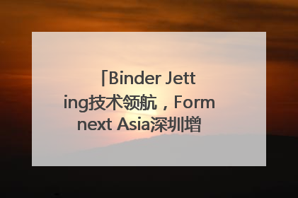 Binder Jetting技术领航，Formnext Asia深圳增材展解锁产业新动能
